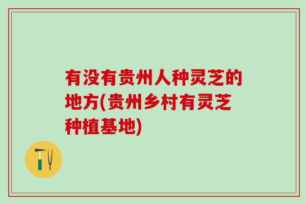 有没有贵州人种灵芝的地方(贵州乡村有灵芝种植基地)