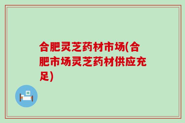 合肥灵芝药材市场(合肥市场灵芝药材供应充足)