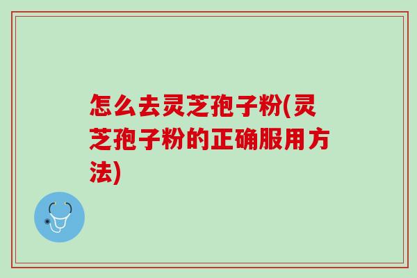 怎么去灵芝孢子粉(灵芝孢子粉的正确服用方法)
