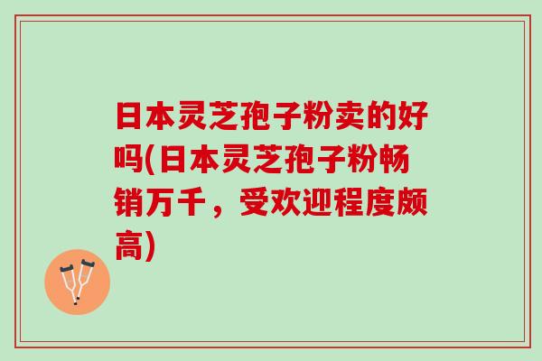 日本灵芝孢子粉卖的好吗(日本灵芝孢子粉畅销万千，受欢迎程度颇高)