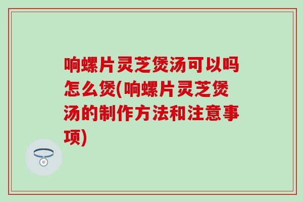 响螺片灵芝煲汤可以吗怎么煲(响螺片灵芝煲汤的制作方法和注意事项)