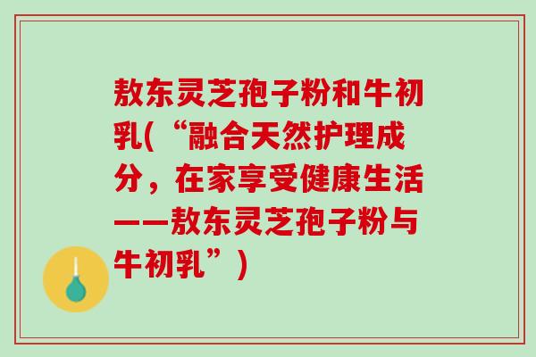 敖东灵芝孢子粉和牛初乳(“融合天然护理成分，在家享受健康生活——敖东灵芝孢子粉与牛初乳”)