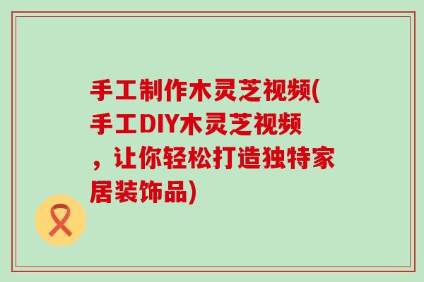 手工制作木灵芝视频(手工DIY木灵芝视频，让你轻松打造独特家居装饰品)