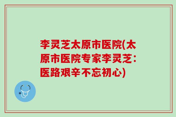 李灵芝太原市医院(太原市医院专家李灵芝：医路艰辛不忘初心)