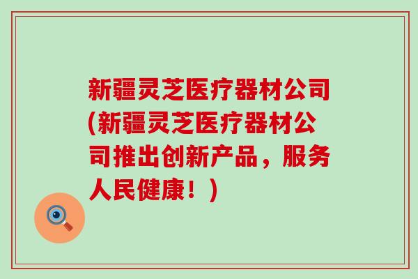 新疆灵芝医疗器材公司(新疆灵芝医疗器材公司推出创新产品，服务人民健康！)