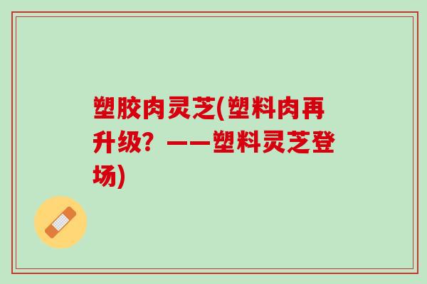 塑胶肉灵芝(塑料肉再升级？——塑料灵芝登场)