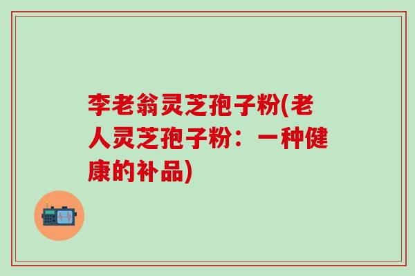 李老翁灵芝孢子粉(老人灵芝孢子粉：一种健康的补品)