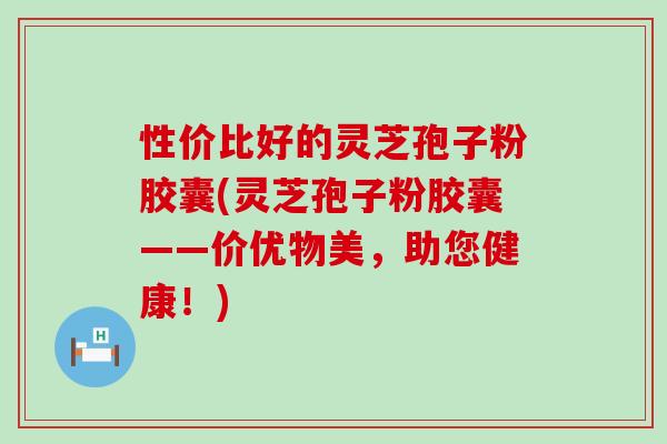 性价比好的灵芝孢子粉胶囊(灵芝孢子粉胶囊——价优物美，助您健康！)