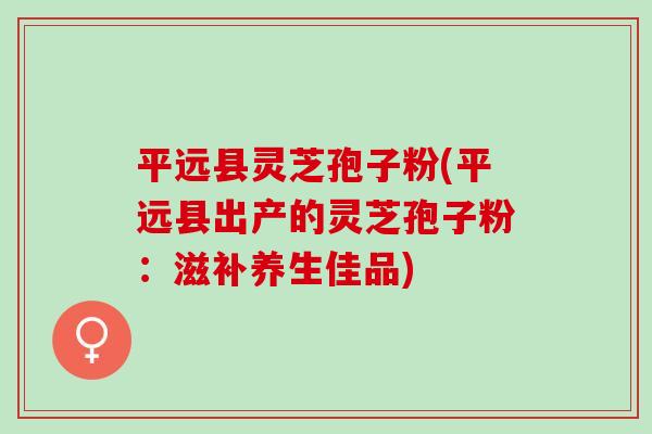 平远县灵芝孢子粉(平远县出产的灵芝孢子粉：滋补养生佳品)