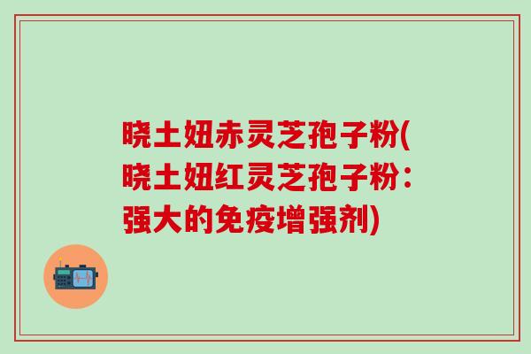晓土妞赤灵芝孢子粉(晓土妞红灵芝孢子粉：强大的免疫增强剂)