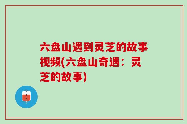 六盘山遇到灵芝的故事视频(六盘山奇遇：灵芝的故事)