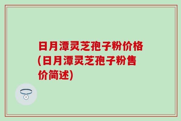 日月潭灵芝孢子粉价格(日月潭灵芝孢子粉售价简述)