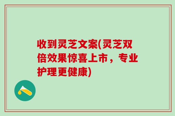 收到灵芝文案(灵芝双倍效果惊喜上市，专业护理更健康)