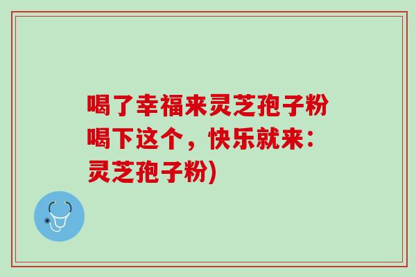 喝了幸福来灵芝孢子粉喝下这个，快乐就来：灵芝孢子粉)