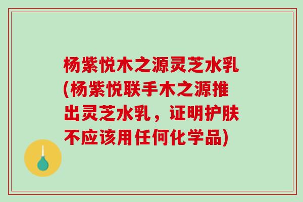杨紫悦木之源灵芝水乳(杨紫悦联手木之源推出灵芝水乳，证明护肤不应该用任何化学品)