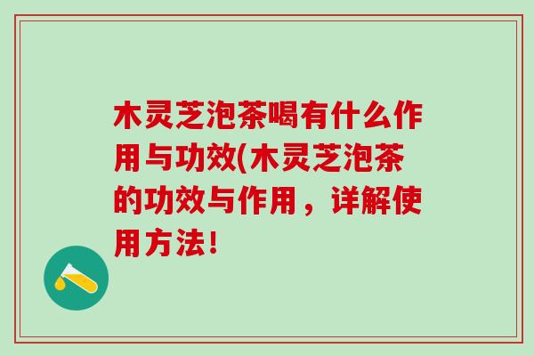 木灵芝泡茶喝有什么作用与功效(木灵芝泡茶的功效与作用，详解使用方法！