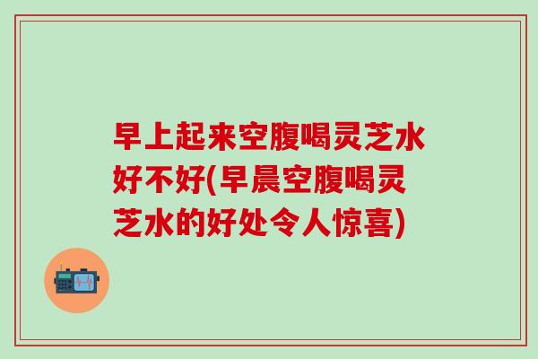 早上起来空腹喝灵芝水好不好(早晨空腹喝灵芝水的好处令人惊喜)