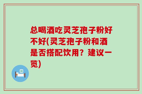 总喝酒吃灵芝孢子粉好不好(灵芝孢子粉和酒是否搭配饮用？建议一览)