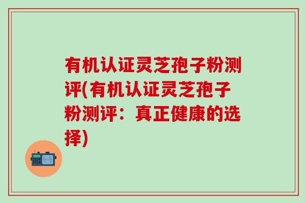 有机认证灵芝孢子粉测评(有机认证灵芝孢子粉测评：真正健康的选择)