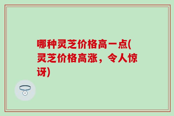 哪种灵芝价格高一点(灵芝价格高涨，令人惊讶)