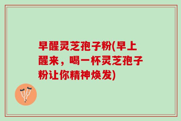早醒灵芝孢子粉(早上醒来,喝一杯灵芝孢子粉让你精神焕发) 早醒灵芝孢子粉(早上醒来,喝一杯灵芝孢子粉让你精神焕发)