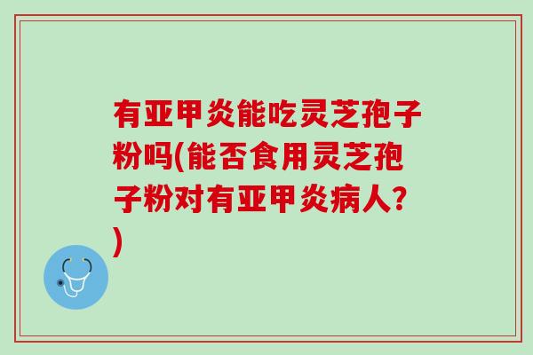 有亚甲炎能吃灵芝孢子粉吗(能否食用灵芝孢子粉对有亚甲炎病人？)
