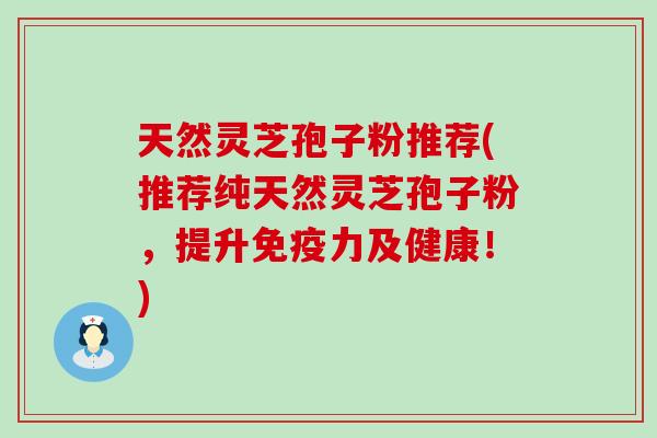 天然灵芝孢子粉推荐(推荐纯天然灵芝孢子粉，提升免疫力及健康！)