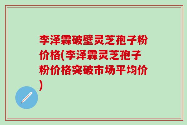 李泽霖破壁灵芝孢子粉价格(李泽霖灵芝孢子粉价格突破市场平均价)
