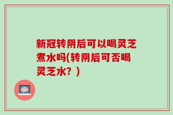 新冠转阴后可以喝灵芝煮水吗(转阴后可否喝灵芝水？)