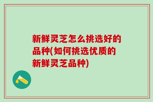 新鲜灵芝怎么挑选好的品种(如何挑选优质的新鲜灵芝品种)