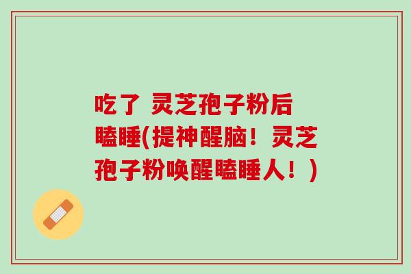 吃了 灵芝孢子粉后 瞌睡(提神醒脑！灵芝孢子粉唤醒瞌睡人！)