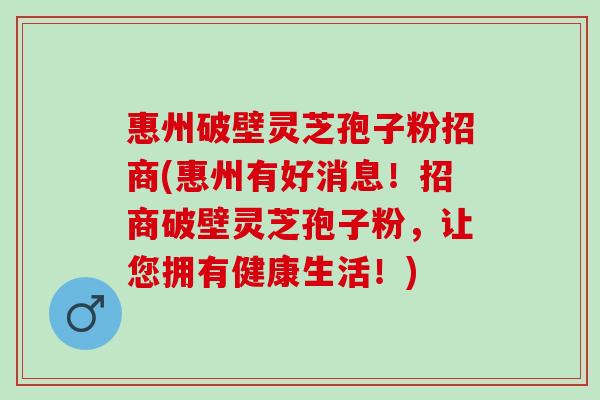 惠州破壁灵芝孢子粉招商(惠州有好消息！招商破壁灵芝孢子粉，让您拥有健康生活！)