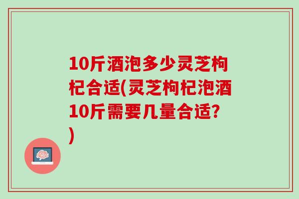 10斤酒泡多少灵芝枸杞合适(灵芝枸杞泡酒10斤需要几量合适？)