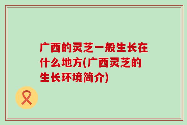 广西的灵芝一般生长在什么地方(广西灵芝的生长环境简介)