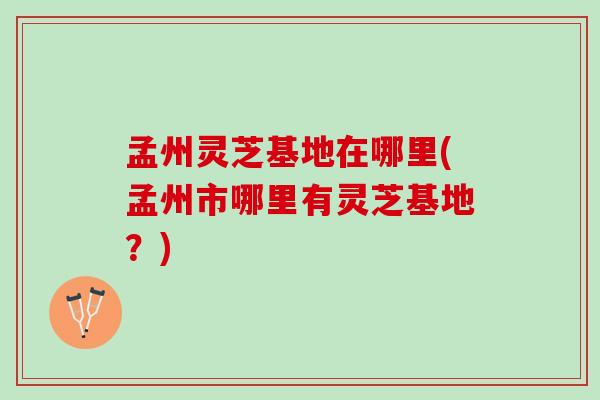 孟州灵芝基地在哪里(孟州市哪里有灵芝基地？)