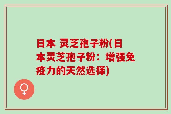 日本 灵芝孢子粉(日本灵芝孢子粉：增强免疫力的天然选择)