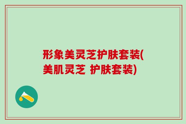 形象美灵芝护肤套装(美肌灵芝 护肤套装)