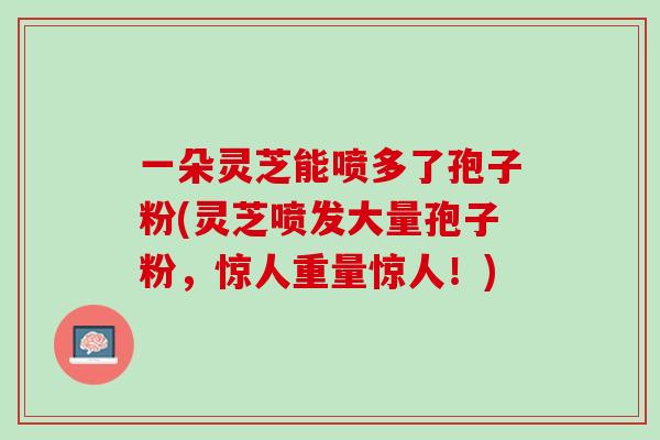一朵灵芝能喷多了孢子粉(灵芝喷发大量孢子粉，惊人重量惊人！)