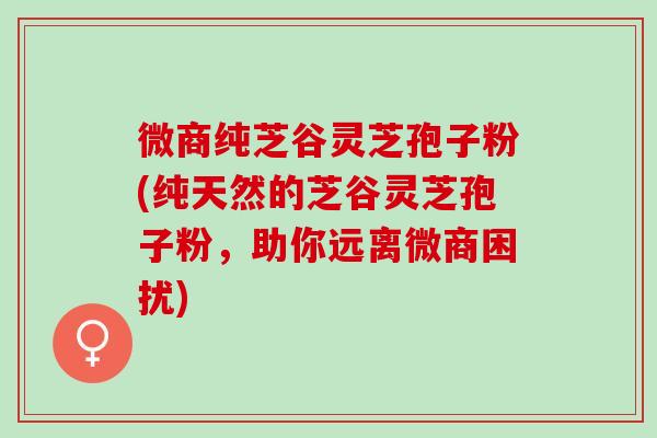 微商纯芝谷灵芝孢子粉(纯天然的芝谷灵芝孢子粉，助你远离微商困扰)