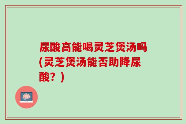 尿酸高能喝灵芝煲汤吗(灵芝煲汤能否助降尿酸？)