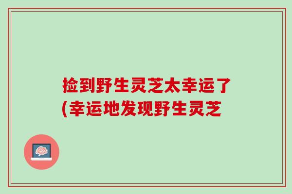 捡到野生灵芝太幸运了(幸运地发现野生灵芝 捡到野生灵芝太幸运了(幸运地发现野生灵芝
