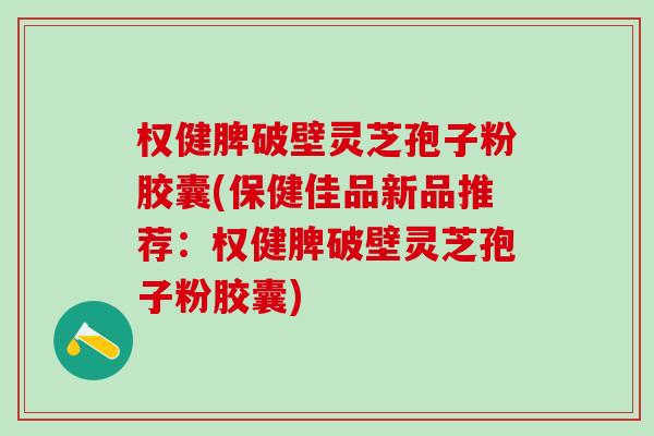 权健脾破壁灵芝孢子粉胶囊(保健佳品新品推荐：权健脾破壁灵芝孢子粉胶囊)