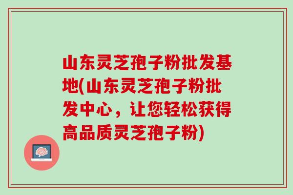 山东灵芝孢子粉批发基地(山东灵芝孢子粉批发中心，让您轻松获得高品质灵芝孢子粉)