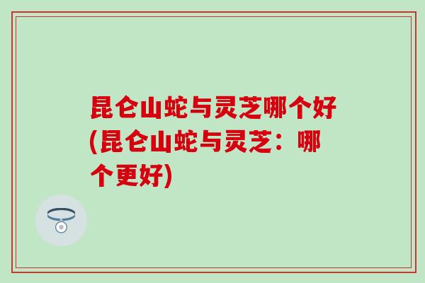 昆仑山蛇与灵芝哪个好(昆仑山蛇与灵芝：哪个更好)