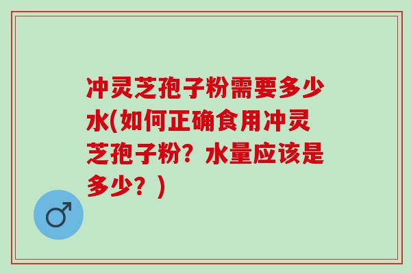 冲灵芝孢子粉需要多少水(如何正确食用冲灵芝孢子粉？水量应该是多少？)