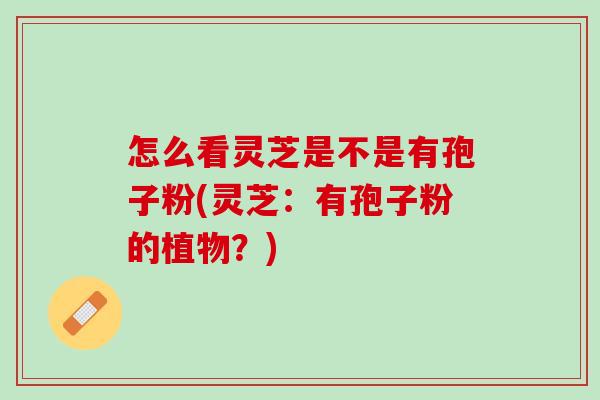 怎么看灵芝是不是有孢子粉(灵芝：有孢子粉的植物？)