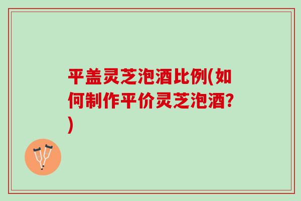平盖灵芝泡酒比例(如何制作平价灵芝泡酒？)