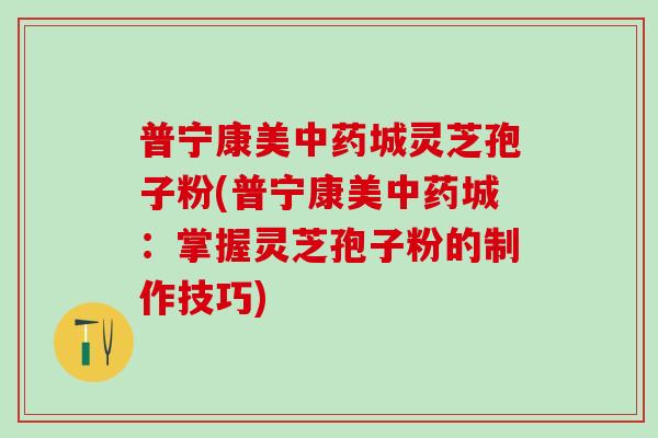 普宁康美中药城灵芝孢子粉(普宁康美中药城：掌握灵芝孢子粉的制作技巧)