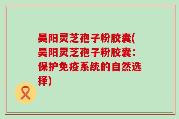 昊阳灵芝孢子粉胶囊(昊阳灵芝孢子粉胶囊：保护免疫系统的自然选择)