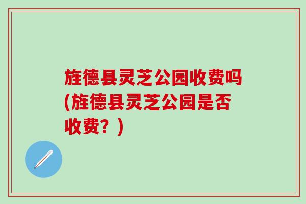 旌德县灵芝公园收费吗(旌德县灵芝公园是否收费？)